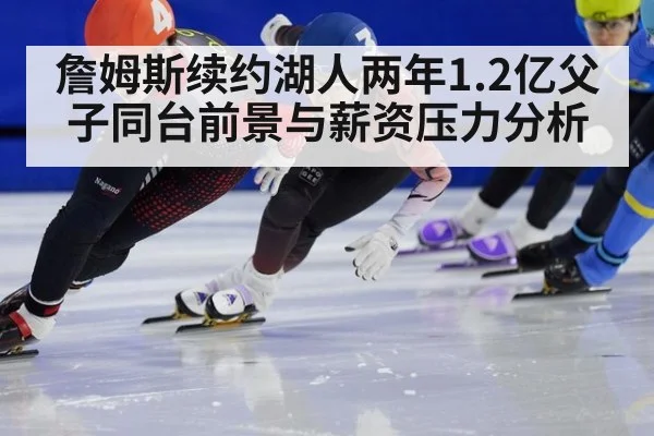 詹姆斯续约湖人两年1.2亿父子同台前景与薪资压力分析
