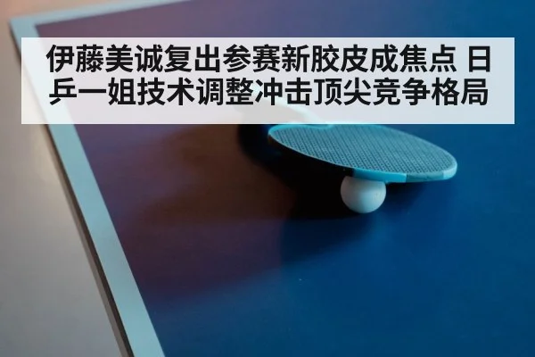 伊藤美诚复出参赛新胶皮成焦点 日乒一姐技术调整冲击顶尖竞争格局